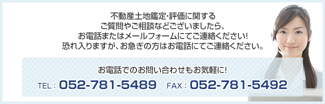 不動産土地鑑定・評価に関するご質問やご相談などございましたら、お電話またはメールフォームにてご連絡ください！恐れ入りますが、お急ぎの方はお電話にてご連絡ください。TEL:052-781-5489 FAX:052-781-5492